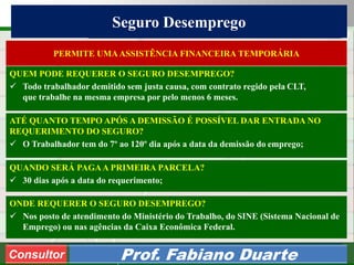 Consultoria de Planejamento - CPLAN
Secretaria de Estado da Administração - SEA
Consultor
Adm. Fabiano Duarte
Seguro Desemprego
Consultor Prof. Fabiano Duarte
ATÉ QUANTO TEMPO APÓS A DEMISSÃO É POSSÍVEL DAR ENTRADA NO
REQUERIMENTO DO SEGURO?
 O Trabalhador tem do 7º ao 120º dia após a data da demissão do emprego;
PERMITE UMAASSISTÊNCIA FINANCEIRA TEMPORÁRIA
QUEM PODE REQUERER O SEGURO DESEMPREGO?
 Todo trabalhador demitido sem justa causa, com contrato regido pela CLT,
que trabalhe na mesma empresa por pelo menos 6 meses.
QUANDO SERÁ PAGAA PRIMEIRA PARCELA?
 30 dias após a data do requerimento;
ONDE REQUERER O SEGURO DESEMPREGO?
 Nos posto de atendimento do Ministério do Trabalho, do SINE (Sistema Nacional de
Emprego) ou nas agências da Caixa Econômica Federal.
 
