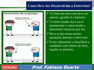Consultoria de Planejamento - CPLAN
Secretaria de Estado da Administração - SEA
Consultor
Adm. Fabiano Duarte
Como Deve Ser Desenvolvida a Entrevista?
Consultor Prof. Fabiano Duarte
 O clima da entrevista deve ser
natural, agradável e humano;
 O entrevistador deve ouvir
atentamente o entrevistado e
demonstrar interesse por ele;
 Deve evitar tomar muitas
anotações durante a entrevista;
 Evitar subestimar e classificar o
candidato com rótulos de bom,
regular ou péssimo.
 