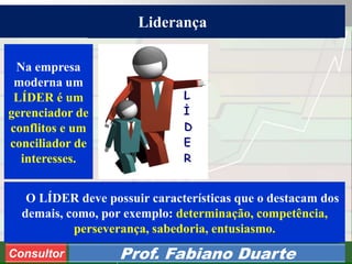 Consultoria de Planejamento - CPLAN
Secretaria de Estado da Administração - SEA
Consultor
Adm. Fabiano DuarteConsultor Prof. Fabiano Duarte
Na empresa
moderna um
LÍDER é um
gerenciador de
conflitos e um
conciliador de
interesses.
O LÍDER deve possuir características que o destacam dos
demais, como, por exemplo: determinação, competência,
perseverança, sabedoria, entusiasmo.
Liderança
 