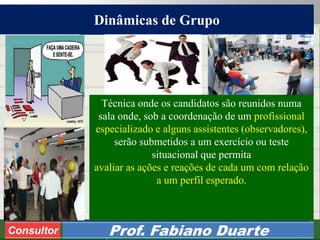 Consultoria de Planejamento - CPLAN
Secretaria de Estado da Administração - SEA
Consultor
Adm. Fabiano Duarte
Dinâmicas de Grupo
Consultor Prof. Fabiano Duarte
2
Técnica onde os candidatos são reunidos numa
sala onde, sob a coordenação de um profissional
especializado e alguns assistentes (observadores),
serão submetidos a um exercício ou teste
situacional que permita
avaliar as ações e reações de cada um com relação
a um perfil esperado.
 