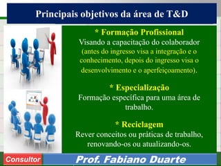 Consultoria de Planejamento - CPLAN
Secretaria de Estado da Administração - SEA
Consultor
Adm. Fabiano Duarte
Principais objetivos da área de T&D
Consultor Prof. Fabiano Duarte
* Formação Profissional
Visando a capacitação do colaborador
(antes do ingresso visa a integração e o
conhecimento, depois do ingresso visa o
desenvolvimento e o aperfeiçoamento).
* Especialização
Formação específica para uma área de
trabalho.
* Reciclagem
Rever conceitos ou práticas de trabalho,
renovando-os ou atualizando-os.
 