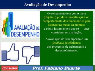 Consultoria de Planejamento - CPLAN
Secretaria de Estado da Administração - SEA
Consultor
Adm. Fabiano Duarte
Avaliação de Desempenho
Consultor Prof. Fabiano Duarte
O treinamento tem como meta
(objetivo) produzir modificações no
comportamento dos funcionários para
alcançar as metas da empresa
e é isso justamente o que se quer
considerar na avaliação.
A avaliação de desempenho é um
feedback da eficiência
dos processos de treinamento e
desenvolvimento.
 