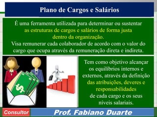 Consultoria de Planejamento - CPLAN
Secretaria de Estado da Administração - SEA
Consultor
Adm. Fabiano Duarte
Plano de Cargos e Salários
Consultor Prof. Fabiano Duarte
Tem como objetivo alcançar
os equilíbrios internos e
externos, através da definição
das atribuições, deveres e
responsabilidades
de cada cargo e os seus
níveis salariais.
É uma ferramenta utilizada para determinar ou sustentar
as estruturas de cargos e salários de forma justa
dentro da organização.
Visa remunerar cada colaborador de acordo com o valor do
cargo que ocupa através da remuneração direta e indireta.
 
