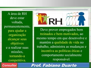 Consultoria de Planejamento - CPLAN
Secretaria de Estado da Administração - SEA
Consultor
Adm. Fabiano DuarteConsultor Prof. Fabiano Duarte
A área de RH
deve estar
voltada,
permanentemente,
para ajudar a
organização
alcançar seus
objetivos
e a realizar suas
missões,
tornando-a
competitiva.
Deve prover empregados bem
treinados e bem motivados, ao
mesmo tempo em que desenvolve e
mantém a qualidade de vida no
trabalho, administra as mudanças e
incentiva as políticas éticas e
comportamento socialmente
responsável.
 