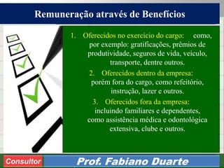 Consultoria de Planejamento - CPLAN
Secretaria de Estado da Administração - SEA
Consultor
Adm. Fabiano Duarte
Remuneração através de Benefícios
Consultor Prof. Fabiano Duarte
1. Oferecidos no exercício do cargo: como,
por exemplo: gratificações, prêmios de
produtividade, seguros de vida, veículo,
transporte, dentre outros.
2. Oferecidos dentro da empresa:
porém fora do cargo, como refeitório,
instrução, lazer e outros.
3. Oferecidos fora da empresa:
incluindo familiares e dependentes,
como assistência médica e odontológica
extensiva, clube e outros.
 