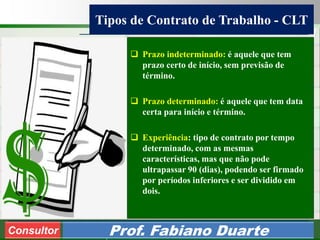 Consultoria de Planejamento - CPLAN
Secretaria de Estado da Administração - SEA
Consultor
Adm. Fabiano Duarte
Tipos de Contrato de Trabalho - CLT
Consultor Prof. Fabiano Duarte
 Prazo indeterminado: é aquele que tem
prazo certo de início, sem previsão de
término.
 Prazo determinado: é aquele que tem data
certa para início e término.
 Experiência: tipo de contrato por tempo
determinado, com as mesmas
características, mas que não pode
ultrapassar 90 (dias), podendo ser firmado
por períodos inferiores e ser dividido em
dois.
 