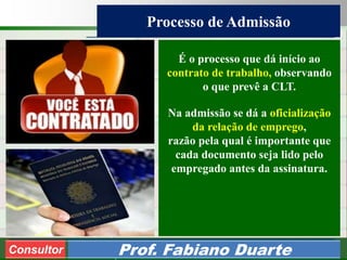 Consultoria de Planejamento - CPLAN
Secretaria de Estado da Administração - SEA
Consultor
Adm. Fabiano Duarte
Processo de Admissão
Consultor Prof. Fabiano Duarte
É o processo que dá início ao
contrato de trabalho, observando
o que prevê a CLT.
Na admissão se dá a oficialização
da relação de emprego,
razão pela qual é importante que
cada documento seja lido pelo
empregado antes da assinatura.
 