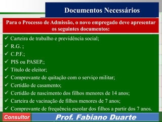 Consultoria de Planejamento - CPLAN
Secretaria de Estado da Administração - SEA
Consultor
Adm. Fabiano Duarte
Documentos Necessários
Consultor Prof. Fabiano Duarte
 Carteira de trabalho e previdência social;
 R.G. ;
 C.P.F.;
 PIS ou PASEP.;
 Título de eleitor;
 Comprovante de quitação com o serviço militar;
 Certidão de casamento;
 Certidão de nascimento dos filhos menores de 14 anos;
 Carteira de vacinação de filhos menores de 7 anos;
 Comprovante de frequência escolar dos filhos a partir dos 7 anos.
Para o Processo de Admissão, o novo empregado deve apresentar
os seguintes documentos:
 