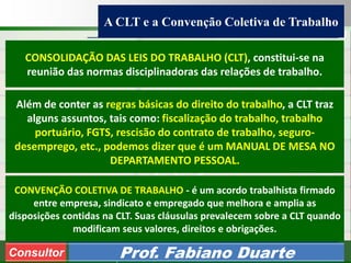 Consultoria de Planejamento - CPLAN
Secretaria de Estado da Administração - SEA
Consultor
Adm. Fabiano Duarte
A CLT e a Convenção Coletiva de Trabalho
Consultor Prof. Fabiano Duarte
CONSOLIDAÇÃO DAS LEIS DO TRABALHO (CLT), constitui-se na
reunião das normas disciplinadoras das relações de trabalho.
CONVENÇÃO COLETIVA DE TRABALHO - é um acordo trabalhista firmado
entre empresa, sindicato e empregado que melhora e amplia as
disposições contidas na CLT. Suas cláusulas prevalecem sobre a CLT quando
modificam seus valores, direitos e obrigações.
Além de conter as regras básicas do direito do trabalho, a CLT traz
alguns assuntos, tais como: fiscalização do trabalho, trabalho
portuário, FGTS, rescisão do contrato de trabalho, seguro-
desemprego, etc., podemos dizer que é um MANUAL DE MESA NO
DEPARTAMENTO PESSOAL.
 