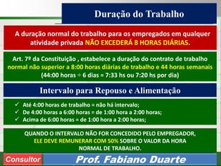 Consultoria de Planejamento - CPLAN
Secretaria de Estado da Administração - SEA
Consultor
Adm. Fabiano Duarte
Duração do Trabalho
Consultor Prof. Fabiano Duarte
A duração normal do trabalho para os empregados em qualquer
atividade privada NÃO EXCEDERÁ 8 HORAS DIÁRIAS.
Art. 7º da Constituição , estabelece a duração do contrato de trabalho
normal não superior a 8:00 horas diárias de trabalho e 44 horas semanais
(44:00 horas ÷ 6 dias = 7:33 hs ou 7:20 hs por dia)
 Até 4:00 horas de trabalho = não há intervalo;
 De 4:00 horas a 6:00 horas = de 1:00 hora a 2:00 horas;
 Acima de 6:00 horas = de 1:00 hora a 2:00 horas;
QUANDO O INTERVALO NÃO FOR CONCEDIDO PELO EMPREGADOR,
ELE DEVE REMUNERAR COM 50% SOBRE O VALOR DA HORA
NORMAL DE TRABALHO.
Intervalo para Repouso e Alimentação
 