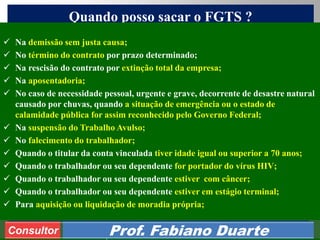 Consultoria de Planejamento - CPLAN
Secretaria de Estado da Administração - SEA
Consultor
Adm. Fabiano Duarte
Quando posso sacar o FGTS ?
Consultor Prof. Fabiano Duarte
 Na demissão sem justa causa;
 No término do contrato por prazo determinado;
 Na rescisão do contrato por extinção total da empresa;
 Na aposentadoria;
 No caso de necessidade pessoal, urgente e grave, decorrente de desastre natural
causado por chuvas, quando a situação de emergência ou o estado de
calamidade pública for assim reconhecido pelo Governo Federal;
 Na suspensão do Trabalho Avulso;
 No falecimento do trabalhador;
 Quando o titular da conta vinculada tiver idade igual ou superior a 70 anos;
 Quando o trabalhador ou seu dependente for portador do vírus HIV;
 Quando o trabalhador ou seu dependente estiver com câncer;
 Quando o trabalhador ou seu dependente estiver em estágio terminal;
 Para aquisição ou liquidação de moradia própria;
 