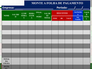 Consultoria de Planejamento - CPLAN
Secretaria de Estado da Administração - SEA
Consultor
Adm. Fabiano Duarte
MONTE A FOLHA DE PAGAMENTO
Consultor Prof. Fabiano Duarte
NOME
SALÁRI
O
1/3 DE
FÉRIA
S
HORA
EXTR
A
INSAL.
/
PERIC
.
SALÁR
IO
TOTAL
DESCONTOS
Acréscim
o
VALO
R
TOTA
LINSS IR VALE
Sal.
Família
TOTAL
DA
FOLHA
FGTS
Empresa: _________________________ Período: ____/____/____
 
