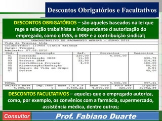 Consultoria de Planejamento - CPLAN
Secretaria de Estado da Administração - SEA
Consultor
Adm. Fabiano Duarte
Descontos Obrigatórios e Facultativos
Consultor Prof. Fabiano Duarte
DESCONTOS OBRIGATÓRIOS – são aqueles baseados na lei que
rege a relação trabalhista e independente d autorização do
empregado, como o INSS, o IRRF e a contribuição sindical;
DESCONTOS FACULTATIVOS – aqueles que o empregado autoriza,
como, por exemplo, os convênios com a farmácia, supermercado,
assistência médica, dentre outros;
 
