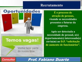 Consultoria de Planejamento - CPLAN
Secretaria de Estado da Administração - SEA
Consultor
Adm. Fabiano Duarte
Recrutamento
Consultor Prof. Fabiano Duarte
É o processo de
atração de pessoas,
visando as necessidades
presentes e futuras da
empresa.
Após ser detectada a
necessidade de pessoal, o(s)
departamento(s) interessado(s)
envia(m) ao D.P. “solicitação
de aumento de funcionários”.
 