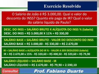 Consultoria de Planejamento - CPLAN
Secretaria de Estado da Administração - SEA
Consultor
Adm. Fabiano Duarte
Exercício Resolvido
Consultor Prof. Fabiano Duarte
O Salário de João é R$ 3.000,00. Qual o valor do
desconto do INSS? Quanto ele paga de IR? Qual o valor
do salário líquido de Paulo?
DESC. DO INSS = SALÁRIO BRUTO X ALÍQUOTA DO INSS % (tabela)
DESC. DO INSS = R$ 3.000,00 X 11% = R$ 330,00
SALÁRIO BASE = SALÁRIO BRUTO - VALOR DO DESCONTO DO INSS
SALÁRIO BASE = R$ 3.000,00 - R$ 330,00 = R$ 2.670,00
IR = SALÁRIO BASE x ALÍQUOTA DO IR % - VALOR A SER DEDUZIDO (tabela)
IR = R$ 2.670,00 x 15% - R$ 320,60 = R$ 400,50 - R$ 320,60 = R$ 79,90
SALÁRIO LÍQUIDO = SALÁRIO BASE - IR
SALÁRIO LÍQUIDO = R$ 2.670,00 - R$ 79,90 = 2.590,10
 