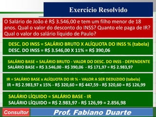 Consultoria de Planejamento - CPLAN
Secretaria de Estado da Administração - SEA
Consultor
Adm. Fabiano Duarte
Exercício Resolvido
Consultor Prof. Fabiano Duarte
O Salário de João é R$ 3.546,00 e tem um filho menor de 18
anos. Qual o valor do desconto do INSS? Quanto ele paga de IR?
Qual o valor do salário líquido de Paulo?
DESC. DO INSS = SALÁRIO BRUTO X ALÍQUOTA DO INSS % (tabela)
DESC. DO INSS = R$ 3.546,00 X 11% = R$ 390,06
SALÁRIO BASE = SALÁRIO BRUTO - VALOR DO DESC. DO INSS - DEPENDENTE
SALÁRIO BASE = R$ 3.546,00 - R$ 390,06 - R$ 171,97 = R$ 2.983,97
IR = SALÁRIO BASE x ALÍQUOTA DO IR % - VALOR A SER DEDUZIDO (tabela)
IR = R$ 2.983,97 x 15% - R$ 320,60 = R$ 447,59 - R$ 320,60 = R$ 126,99
SALÁRIO LÍQUIDO = SALÁRIO BASE - IR
SALÁRIO LÍQUIDO = R$ 2.983,97 - R$ 126,99 = 2.856,98
 