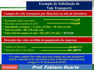 Consultoria de Planejamento - CPLAN
Secretaria de Estado da Administração - SEA
Consultor
Adm. Fabiano Duarte
Exemplo de Solicitação de
Vale Transporte
Consultor Prof. Fabiano Duarte
Compra de vale transporte por Maurício no mês de Setembro:
* Quantidade diária necessária 2 vales.
* Dias úteis em Setembro de 2012 19 dias.
* Quantidade a comprar = 2 vales x 19 dias = 38 vales no mês.
* Valor da tarifa = R$ 2,50 cada vale.
* Valor total da compra no mês = R$ 2,50 x 38 vales = R$ 95,00
Desconto dos vales na folha de pagamento da empresa:
* Salário de Maurício R$ 3.000,00
* Desconto de 6 % do salário R$ 180,00
6 % sobre o salário? Ou o valor gasto com a compra dos vales transportes?
NESTE CASO DEVE-SE ANALISAR O QUE É MENOR E DESCONTAR.
(Artigos 9º e 11º do Decreto 95.247/87)
 