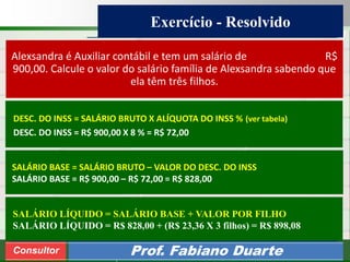 Consultoria de Planejamento - CPLAN
Secretaria de Estado da Administração - SEA
Consultor
Adm. Fabiano Duarte
Exercício - Resolvido
Consultor Prof. Fabiano Duarte
Alexsandra é Auxiliar contábil e tem um salário de R$
900,00. Calcule o valor do salário família de Alexsandra sabendo que
ela têm três filhos.
SALÁRIO BASE = SALÁRIO BRUTO – VALOR DO DESC. DO INSS
SALÁRIO BASE = R$ 900,00 – R$ 72,00 = R$ 828,00
DESC. DO INSS = SALÁRIO BRUTO X ALÍQUOTA DO INSS % (ver tabela)
DESC. DO INSS = R$ 900,00 X 8 % = R$ 72,00
SALÁRIO LÍQUIDO = SALÁRIO BASE + VALOR POR FILHO
SALÁRIO LÍQUIDO = R$ 828,00 + (R$ 23,36 X 3 filhos) = R$ 898,08
 