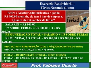 Consultoria de Planejamento - CPLAN
Secretaria de Estado da Administração - SEA
Consultor
Adm. Fabiano Duarte
Exercício Resolvido 01 -
Férias Normais (1 ano)
Consultor Prof. Fabiano Duarte
Pedro é Auxiliar Administrativo e ganha
R$ 900,00 mensais, ele tem 1 ano de empresa.
Quanto ele vai receber de férias?
DESC. DO INSS = REMUNERAÇÃO TOTAL X ALÍQUOTA DO INSS % (ver tabela)
DESC. DO INSS = R$ 1.200,00 X 9% = R$ 108,00
SALÁRIO = R$ 900,00
1/3 SOBRE FÉRIAS = R$ 900,00 ÷ 3 = R$
300,00
REMUNERAÇÃO TOTAL = SALÁRIO + 1/3 SOBRE FÉRIAS
REMUNERAÇÃO TOTAL = R$ 900,00 + R$ 300,00 = R$
1.200,00
FÉRIAS = REMUNERAÇÃO TOTAL - DESC. DO INSS
FÉRIAS = R$ 1.200,00 - R$ 108,00 = R$ 1.092,00 → ESTE VALOR NÃO
RECOLHE IR
 