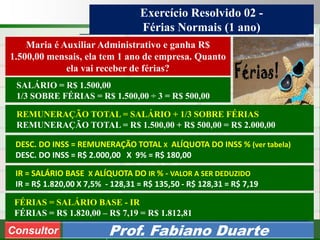 Consultoria de Planejamento - CPLAN
Secretaria de Estado da Administração - SEA
Consultor
Adm. Fabiano Duarte
Exercício Resolvido 02 -
Férias Normais (1 ano)
Consultor Prof. Fabiano Duarte
DESC. DO INSS = REMUNERAÇÃO TOTAL X ALÍQUOTA DO INSS % (ver tabela)
DESC. DO INSS = R$ 2.000,00 X 9% = R$ 180,00
SALÁRIO = R$ 1.500,00
1/3 SOBRE FÉRIAS = R$ 1.500,00 ÷ 3 = R$ 500,00
REMUNERAÇÃO TOTAL = SALÁRIO + 1/3 SOBRE FÉRIAS
REMUNERAÇÃO TOTAL = R$ 1.500,00 + R$ 500,00 = R$ 2.000,00
FÉRIAS = SALÁRIO BASE - IR
FÉRIAS = R$ 1.820,00 – R$ 7,19 = R$ 1.812,81
Maria é Auxiliar Administrativo e ganha R$
1.500,00 mensais, ela tem 1 ano de empresa. Quanto
ela vai receber de férias?
IR = SALÁRIO BASE X ALÍQUOTA DO IR % - VALOR A SER DEDUZIDO
IR = R$ 1.820,00 X 7,5% - 128,31 = R$ 135,50 - R$ 128,31 = R$ 7,19
 