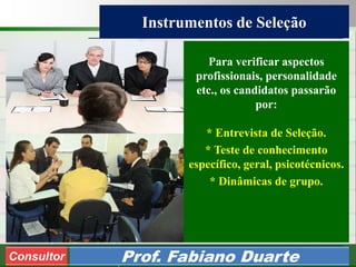 Consultoria de Planejamento - CPLAN
Secretaria de Estado da Administração - SEA
Consultor
Adm. Fabiano Duarte
Instrumentos de Seleção
Consultor Prof. Fabiano Duarte
Para verificar aspectos
profissionais, personalidade
etc., os candidatos passarão
por:
* Entrevista de Seleção.
* Teste de conhecimento
específico, geral, psicotécnicos.
* Dinâmicas de grupo.
 