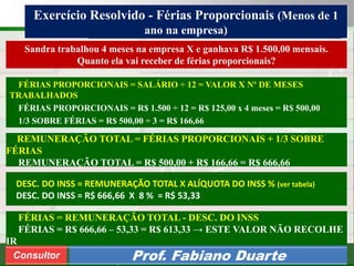 Consultoria de Planejamento - CPLAN
Secretaria de Estado da Administração - SEA
Consultor
Adm. Fabiano Duarte
Exercício Resolvido - Férias Proporcionais (Menos de 1
ano na empresa)
Consultor Prof. Fabiano Duarte
FÉRIAS PROPORCIONAIS = SALÁRIO ÷ 12 = VALOR X Nº DE MESES
TRABALHADOS
FÉRIAS PROPORCIONAIS = R$ 1.500 ÷ 12 = R$ 125,00 x 4 meses = R$ 500,00
1/3 SOBRE FÉRIAS = R$ 500,00 ÷ 3 = R$ 166,66
Sandra trabalhou 4 meses na empresa X e ganhava R$ 1.500,00 mensais.
Quanto ela vai receber de férias proporcionais?
DESC. DO INSS = REMUNERAÇÃO TOTAL X ALÍQUOTA DO INSS % (ver tabela)
DESC. DO INSS = R$ 666,66 X 8 % = R$ 53,33
FÉRIAS = REMUNERAÇÃO TOTAL - DESC. DO INSS
FÉRIAS = R$ 666,66 – 53,33 = R$ 613,33 → ESTE VALOR NÃO RECOLHE
IR
REMUNERAÇÃO TOTAL = FÉRIAS PROPORCIONAIS + 1/3 SOBRE
FÉRIAS
REMUNERAÇÃO TOTAL = R$ 500,00 + R$ 166,66 = R$ 666,66
 
