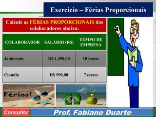 Consultoria de Planejamento - CPLAN
Secretaria de Estado da Administração - SEA
Consultor
Adm. Fabiano Duarte
Exercício – Férias Proporcionais
Consultor Prof. Fabiano Duarte
COLABORADOR SALÁRIO (R$)
TEMPO DE
EMPRESA
Janderson R$ 1.490,00 10 meses
Claudio R$ 990,00 7 meses
Calcule as FÉRIAS PROPORCIONAIS dos
colaboradores abaixo:
 