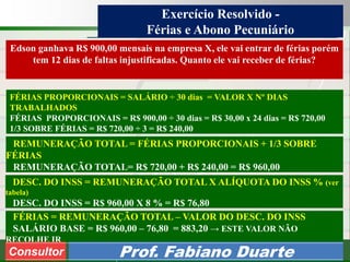Consultoria de Planejamento - CPLAN
Secretaria de Estado da Administração - SEA
Consultor
Adm. Fabiano Duarte
Exercício Resolvido -
Férias e Abono Pecuniário
Edson ganhava R$ 900,00 mensais na empresa X, ele vai entrar de férias porém
tem 12 dias de faltas injustificadas. Quanto ele vai receber de férias?
DESC. DO INSS = REMUNERAÇÃO TOTAL X ALÍQUOTA DO INSS % (ver
tabela)
DESC. DO INSS = R$ 960,00 X 8 % = R$ 76,80
FÉRIAS PROPORCIONAIS = SALÁRIO ÷ 30 dias = VALOR X Nº DIAS
TRABALHADOS
FÉRIAS PROPORCIONAIS = R$ 900,00 ÷ 30 dias = R$ 30,00 x 24 dias = R$ 720,00
1/3 SOBRE FÉRIAS = R$ 720,00 ÷ 3 = R$ 240,00
REMUNERAÇÃO TOTAL = FÉRIAS PROPORCIONAIS + 1/3 SOBRE
FÉRIAS
REMUNERAÇÃO TOTAL= R$ 720,00 + R$ 240,00 = R$ 960,00
FÉRIAS = REMUNERAÇÃO TOTAL – VALOR DO DESC. DO INSS
SALÁRIO BASE = R$ 960,00 – 76,80 = 883,20 → ESTE VALOR NÃO
RECOLHE IR
Consultor Prof. Fabiano Duarte
 