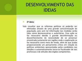 DESENVOLVIMENTO DAS IDEIAS 2ª ideia: Vale ressaltar que as reformas políticas só poderão ser efetivadas através de uma grande conscientização da população, pois sem tal informação tais medidas serão tidas como desnecessárias e autoritárias. Essa ação se faz necessário devido à grande desinformação ou desconhecimento da necessidade de se preservar encontrada justamente em regiões onde a exploração se faz necessário como meio de renda, além de que acaba proporcionando um pensamento crítico em relação às políticas ambientais apresentadas pelos candidatos nas eleições e automaticamente torna-se fiscalizador de tais promessas e de atitudes dos órgãos competentes.  