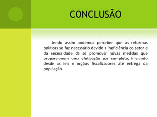 CONCLUSÃO Sendo assim podemos perceber que as reformas políticas se faz necessário devido a ineficiência do setor e da necessidade de se promover novas medidas que proporcionem uma efetivação por completo, iniciando desde as leis e órgãos fiscalizadores até entrega da população. 