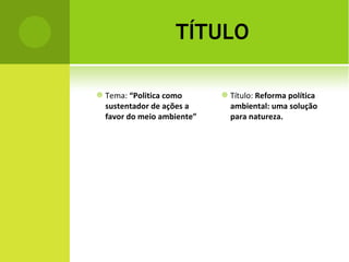 TÍTULO Tema:  “Politica como sustentador de ações a favor do meio ambiente” Título:  Reforma política ambiental: uma solução para natureza. 