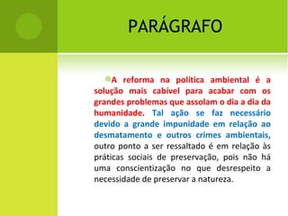 PARÁGRAFO A reforma na política ambiental é a solução mais cabível para acabar com os grandes problemas que assolam o dia a dia da humanidade.  Tal ação se faz necessário devido a grande impunidade em relação ao desmatamento e outros crimes ambientais,  outro ponto a ser ressaltado é em relação às práticas sociais de preservação, pois não há uma conscientização no que desrespeito a necessidade de preservar a natureza. 