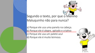 Segundo o texto, por que o Menino
Maluquinho não para nunca?
a) Porque ele usa uma panela na cabeça.
b) Porque ele é alegre, agitado e criativo
c) Porque ele usa um paletó azul
d) Porque ele é muito teimoso.
 