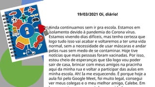 19/03/2021 Oi, diário!
Ainda continuamos sem ir pra escola. Estamos em
isolamento devido à pandemia do Corona vírus.
Estamos vivendo dias difíceis, mas tenho certeza que
logo tudo isso vai acabar e voltaremos a ter uma vida
normal, sem a necessidade de usar máscaras e andar
pelas ruas sem medo de se contaminar. Hoje tive
notícias que mais pessoas foram vacinadas. Por isso,
estou cheio de esperanças que tão logo vou poder
sair de casa, brincar com meus amigos na pracinha
aqui da minha rua e voltar a participar das aulas em
minha escola. Ah! Ia me esquecendo. É porque hoje a
aula foi pelo Google Meet, foi muito legal, consegui
ver meus colegas e o meu melhor amigo, Calebe. Em
 