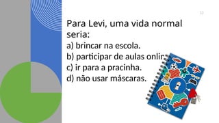 12
Para Levi, uma vida normal
seria:
a) brincar na escola.
b) participar de aulas online.
c) ir para a pracinha.
d) não usar máscaras.
 