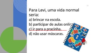 13
Para Levi, uma vida normal
seria:
a) brincar na escola.
b) participar de aulas online.
c) ir para a pracinha.
d) não usar máscaras.
 