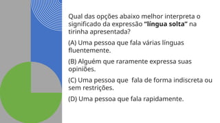 Qual das opções abaixo melhor interpreta o
significado da expressão “língua solta” na
tirinha apresentada?
(A) Uma pessoa que fala várias línguas
fluentemente.
(B) Alguém que raramente expressa suas
opiniões.
(C) Uma pessoa que fala de forma indiscreta ou
sem restrições.
(D) Uma pessoa que fala rapidamente.
 