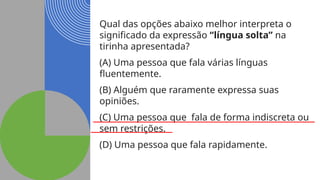 Qual das opções abaixo melhor interpreta o
significado da expressão “língua solta” na
tirinha apresentada?
(A) Uma pessoa que fala várias línguas
fluentemente.
(B) Alguém que raramente expressa suas
opiniões.
(C) Uma pessoa que fala de forma indiscreta ou
sem restrições.
(D) Uma pessoa que fala rapidamente.
 