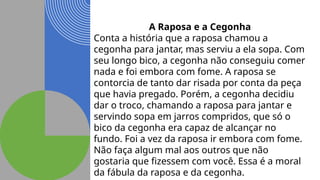 A Raposa e a Cegonha
Conta a história que a raposa chamou a
cegonha para jantar, mas serviu a ela sopa. Com
seu longo bico, a cegonha não conseguiu comer
nada e foi embora com fome. A raposa se
contorcia de tanto dar risada por conta da peça
que havia pregado. Porém, a cegonha decidiu
dar o troco, chamando a raposa para jantar e
servindo sopa em jarros compridos, que só o
bico da cegonha era capaz de alcançar no
fundo. Foi a vez da raposa ir embora com fome.
Não faça algum mal aos outros que não
gostaria que fizessem com você. Essa é a moral
da fábula da raposa e da cegonha.
 