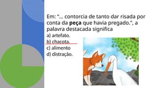 Em: “… contorcia de tanto dar risada por
conta da peça que havia pregado.”, a
palavra destacada significa
a) artefato.
b) chacota.
c) alimento
d) distração.
 