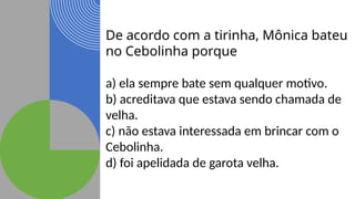 De acordo com a tirinha, Mônica bateu
no Cebolinha porque
a) ela sempre bate sem qualquer motivo.
b) acreditava que estava sendo chamada de
velha.
c) não estava interessada em brincar com o
Cebolinha.
d) foi apelidada de garota velha.
 