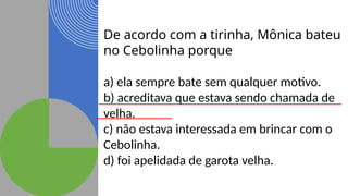 De acordo com a tirinha, Mônica bateu
no Cebolinha porque
a) ela sempre bate sem qualquer motivo.
b) acreditava que estava sendo chamada de
velha.
c) não estava interessada em brincar com o
Cebolinha.
d) foi apelidada de garota velha.
 