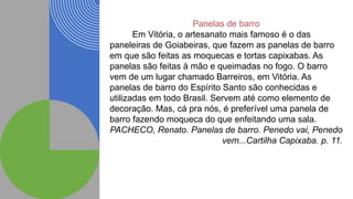 Panelas de barro
Em Vitória, o artesanato mais famoso é o das
paneleiras de Goiabeiras, que fazem as panelas de barro
em que são feitas as moquecas e tortas capixabas. As
panelas são feitas à mão e queimadas no fogo. O barro
vem de um lugar chamado Barreiros, em Vitória. As
panelas de barro do Espírito Santo são conhecidas e
utilizadas em todo Brasil. Servem até como elemento de
decoração. Mas, cá pra nós, é preferível uma panela de
barro fazendo moqueca do que enfeitando uma sala.
PACHECO, Renato. Panelas de barro. Penedo vai, Penedo
vem...Cartilha Capixaba. p. 11.
 