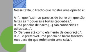Nesse texto, o trecho que mostra uma opinião é:
A -“... que fazem as panelas de barro em que são
feitas as moquecas e tortas capixabas.”.
B -“As panelas de barro [...] são conhecidas e
utilizadas...”.
C- “Servem até como elemento de decoração.”.
D -“... é preferível uma panela de barro fazendo
moqueca do que enfeitando uma sala.”.
 