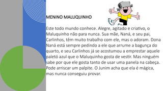 MENINO MALUQUINHO
Este todo mundo conhece. Alegre, agitado e criativo, o
Maluquinho não para nunca. Sua mãe, Naná, e seu pai,
Carlinhos, têm muito trabalho com ele, mas o adoram. Dona
Naná está sempre pedindo a ele que arrume a bagunça do
quarto, e seu Carlinhos já se acostumou a emprestar aquele
paletó azul que o Maluquinho gosta de vestir. Mas ninguém
sabe por que ele gosta tanto de usar uma panela na cabeça.
Pode arriscar um palpite. O Junim acha que ela é mágica,
mas nunca conseguiu provar.
 