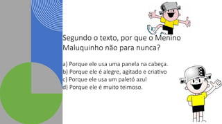 Segundo o texto, por que o Menino
Maluquinho não para nunca?
a) Porque ele usa uma panela na cabeça.
b) Porque ele é alegre, agitado e criativo
c) Porque ele usa um paletó azul
d) Porque ele é muito teimoso.
 