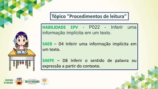HABILIDADE EPV - P022 - Inferir uma
informação implícita em um texto.
SAEB – D4 Inferir uma informação implícita em
um texto.
SAEPE – D8 Inferir o sentido de palavra ou
expressão a partir do contexto.
Tópico "Procedimentos de leitura"
 