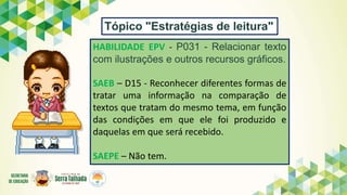 HABILIDADE EPV - P031 - Relacionar texto
com ilustrações e outros recursos gráficos.
SAEB – D15 - Reconhecer diferentes formas de
tratar uma informação na comparação de
textos que tratam do mesmo tema, em função
das condições em que ele foi produzido e
daquelas em que será recebido.
SAEPE – Não tem.
Tópico "Estratégias de leitura"
 