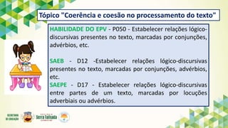 Tópico "Coerência e coesão no processamento do texto"
HABILIDADE DO EPV - P050 - Estabelecer relações lógico-
discursivas presentes no texto, marcadas por conjunções,
advérbios, etc.
SAEB - D12 -Estabelecer relações lógico-discursivas
presentes no texto, marcadas por conjunções, advérbios,
etc.
SAEPE - D17 - Estabelecer relações lógico-discursivas
entre partes de um texto, marcadas por locuções
adverbiais ou advérbios.
 