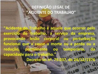 "Acidente do Trabalho é aquele que ocorrer pelo exercício do trabalho, a serviço da empresa, provocando lesão corporal ou perturbação funcional que a cause a morte ou a perda ou a redução, permanente ou temporária, da capacidade para o trabalho." Decreto-lei nº. 79.037, de 24/12/1976 DEFINIÇÃO LEGAL DE  "ACIDENTE DO TRABALHO" 
